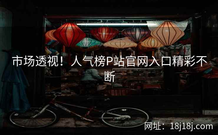 市场透视！人气榜P站官网入口精彩不断