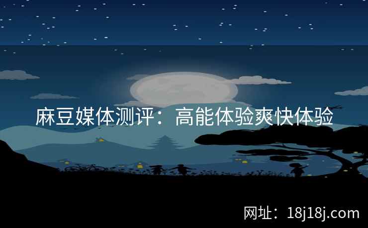 麻豆媒体测评：高能体验爽快体验