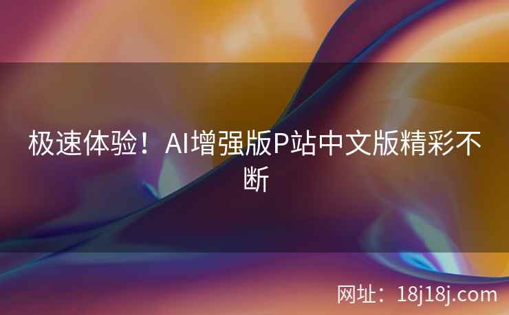 极速体验！AI增强版P站中文版精彩不断